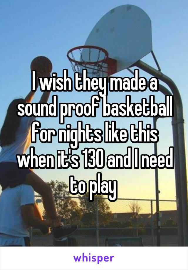 I wish they made a sound proof basketball for nights like this when it's 130 and I need to play 