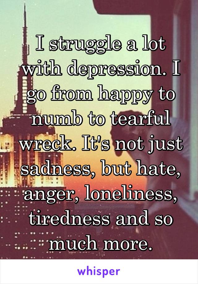 I struggle a lot with depression. I go from happy to numb to tearful wreck. It's not just sadness, but hate, anger, loneliness, tiredness and so much more.