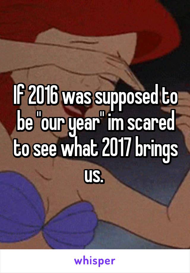 If 2016 was supposed to be "our year" im scared to see what 2017 brings us. 