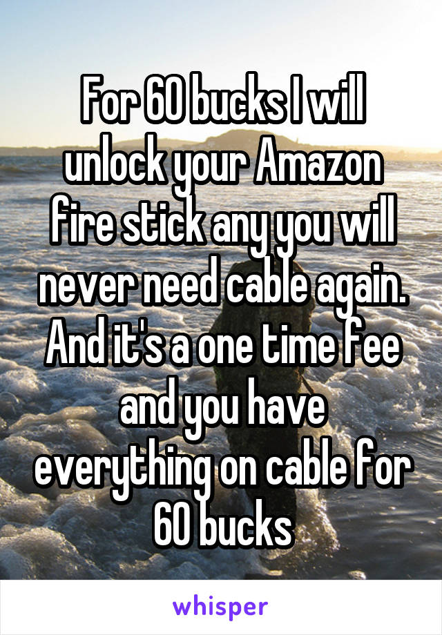 For 60 bucks I will unlock your Amazon fire stick any you will never need cable again. And it's a one time fee and you have everything on cable for 60 bucks