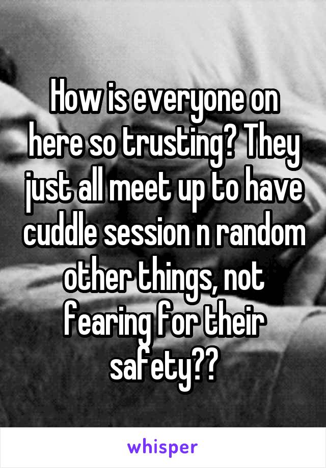 How is everyone on here so trusting? They just all meet up to have cuddle session n random other things, not fearing for their safety??