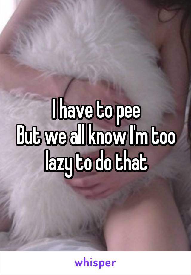 I have to pee
But we all know I'm too lazy to do that
