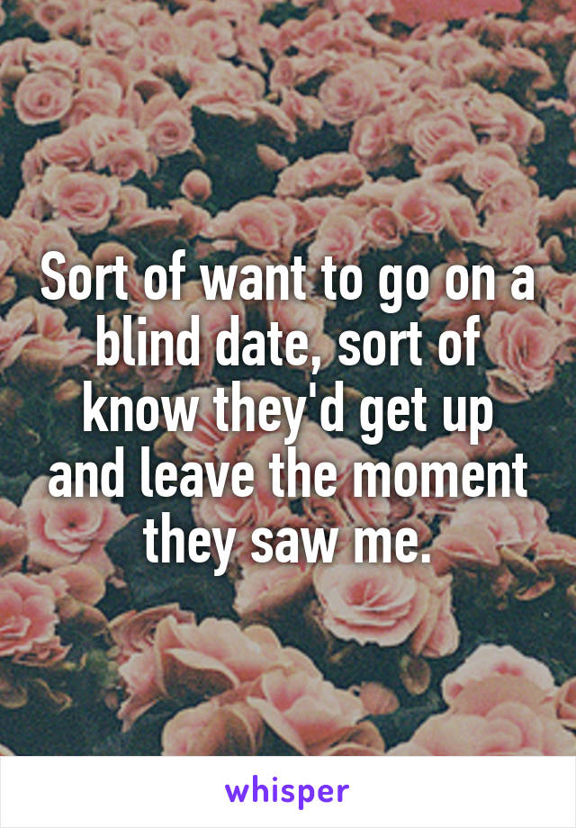 Sort of want to go on a blind date, sort of know they'd get up and leave the moment they saw me.