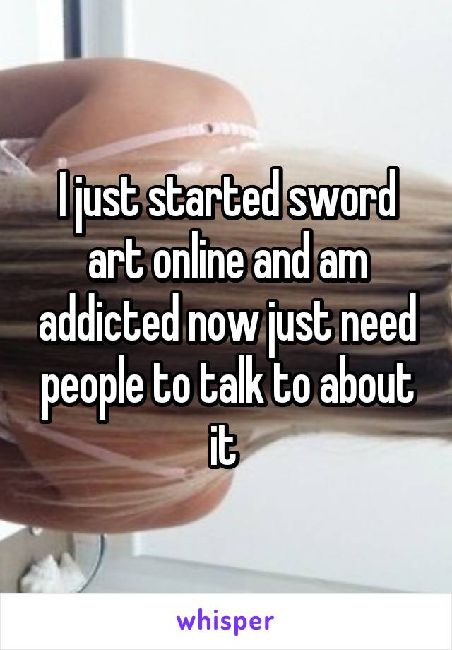 I just started sword art online and am addicted now just need people to talk to about it 