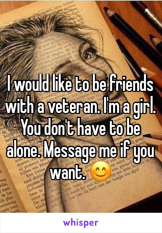 I would like to be friends with a veteran. I'm a girl. You don't have to be alone. Message me if you want. 😊