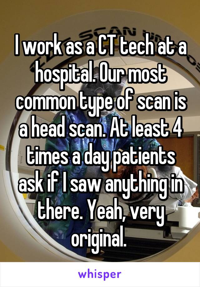 I work as a CT tech at a hospital. Our most common type of scan is a head scan. At least 4 times a day patients ask if I saw anything in there. Yeah, very original. 