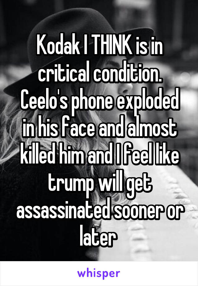 Kodak I THINK is in critical condition. Ceelo's phone exploded in his face and almost killed him and I feel like trump will get assassinated sooner or later 