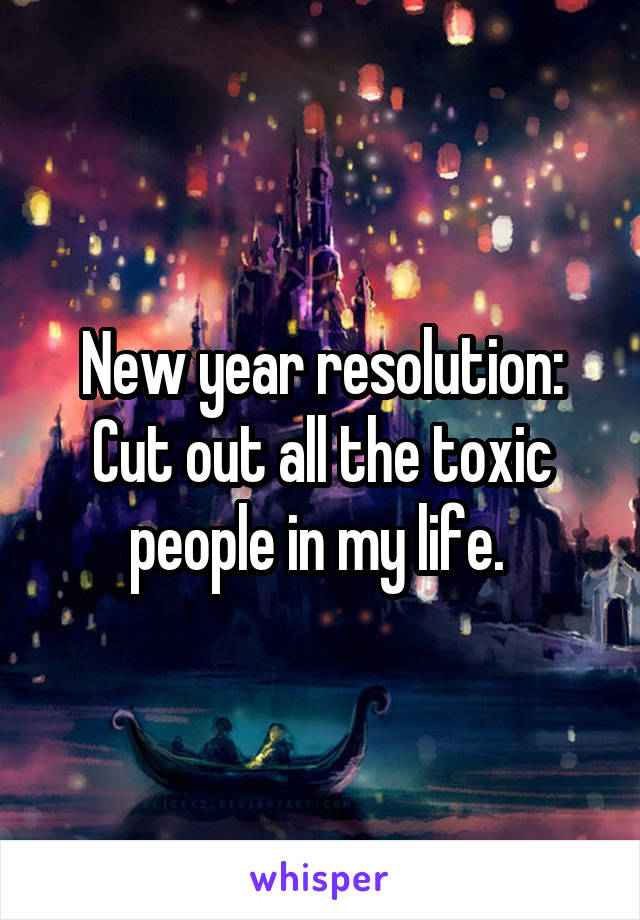 New year resolution: Cut out all the toxic people in my life. 