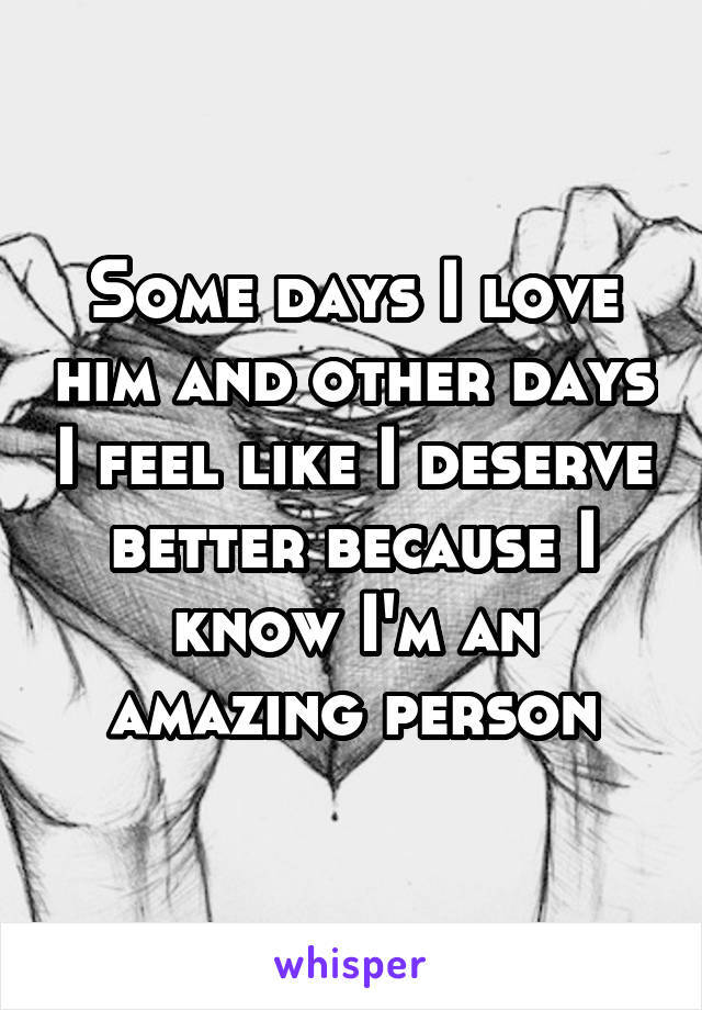 Some days I love him and other days I feel like I deserve better because I know I'm an amazing person