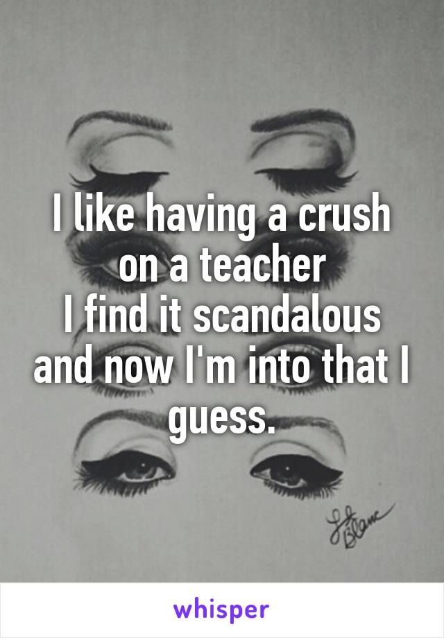 I like having a crush on a teacher
I find it scandalous and now I'm into that I guess.