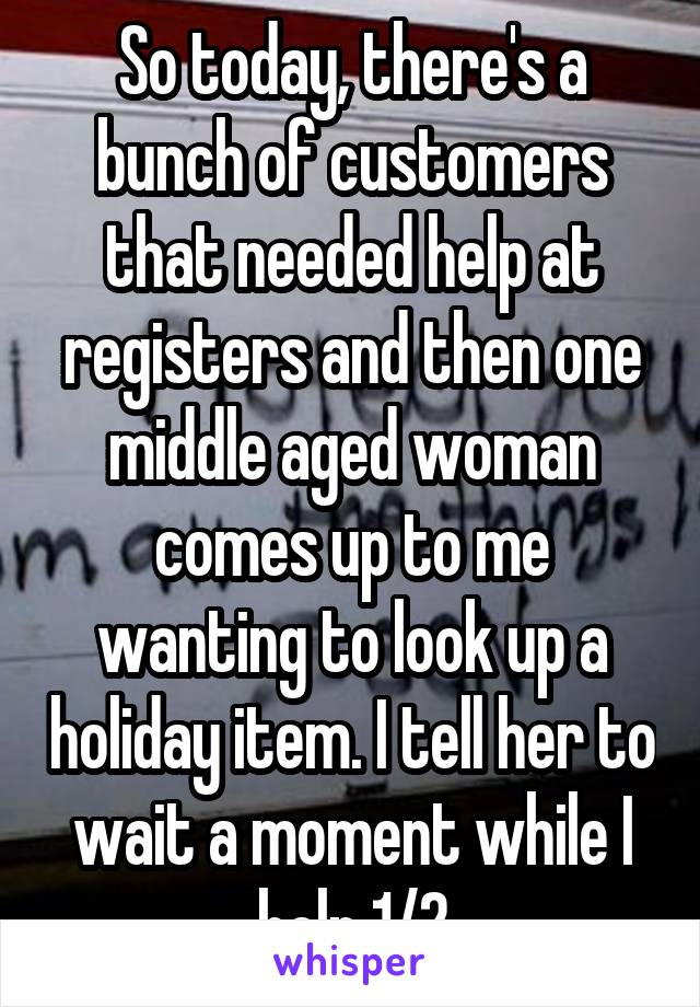So today, there's a bunch of customers that needed help at registers and then one middle aged woman comes up to me wanting to look up a holiday item. I tell her to wait a moment while I help 1/2