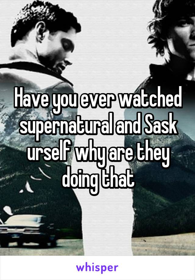 Have you ever watched supernatural and Sask urself why are they doing that