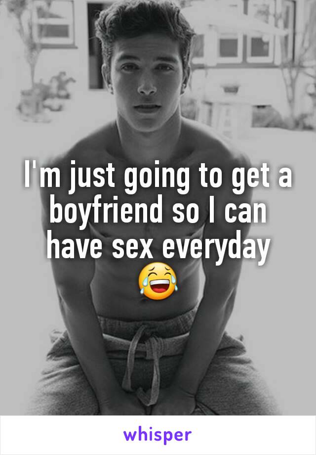I'm just going to get a boyfriend so I can have sex everyday 😂