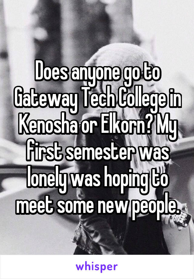 Does anyone go to Gateway Tech College in Kenosha or Elkorn? My first semester was lonely was hoping to meet some new people.