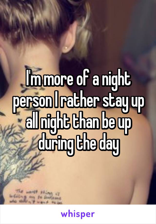 I'm more of a night person I rather stay up all night than be up during the day