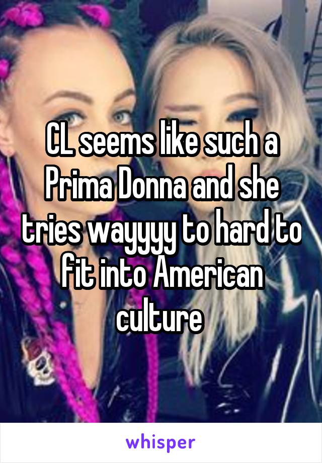 CL seems like such a Prima Donna and she tries wayyyy to hard to fit into American culture 