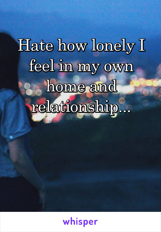 Hate how lonely I feel in my own home and relationship...



