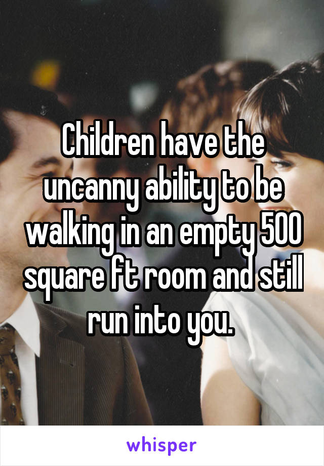 Children have the uncanny ability to be walking in an empty 500 square ft room and still run into you. 