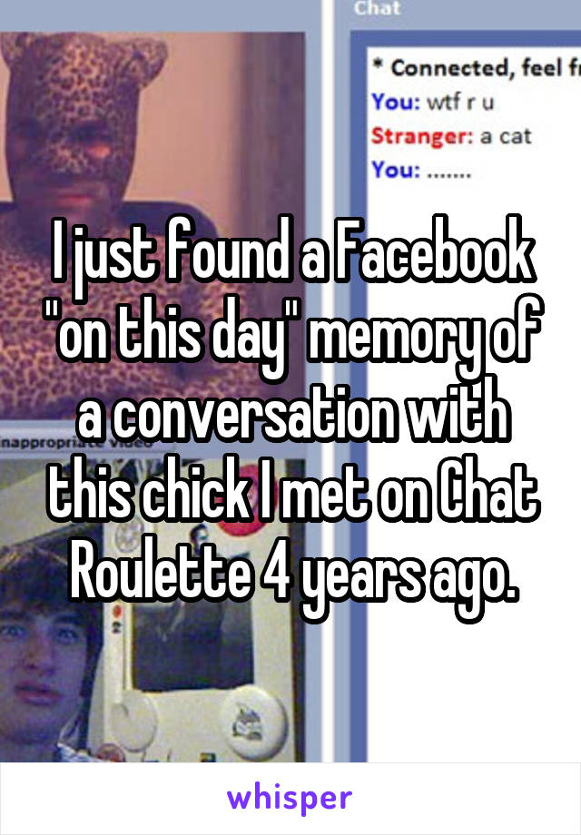 I just found a Facebook "on this day" memory of a conversation with this chick I met on Chat Roulette 4 years ago.
