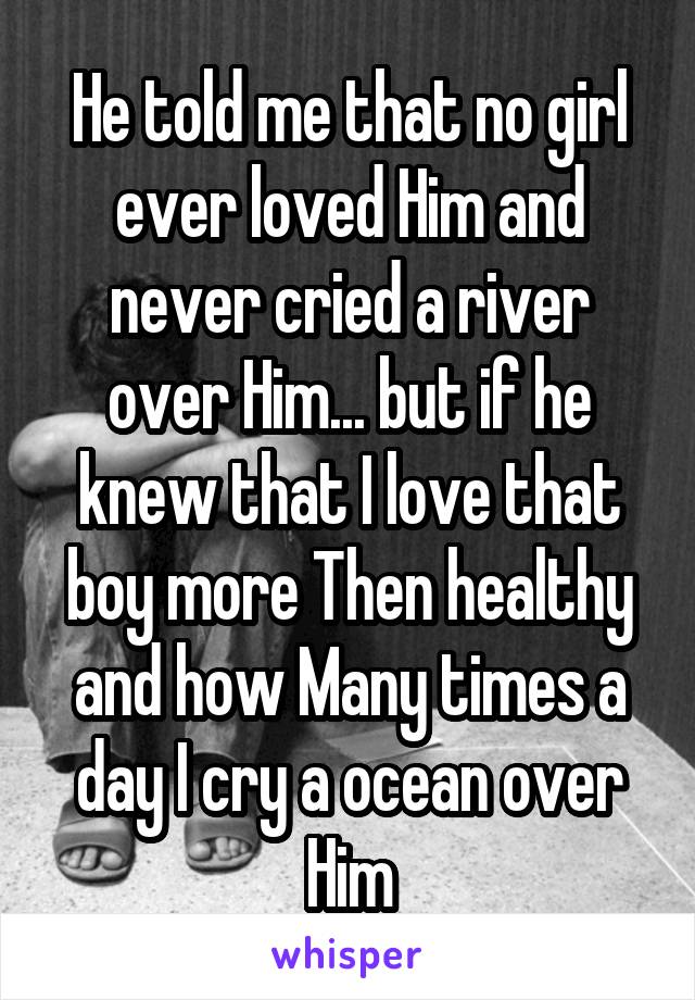He told me that no girl ever loved Him and never cried a river over Him... but if he knew that I love that boy more Then healthy and how Many times a day I cry a ocean over Him
