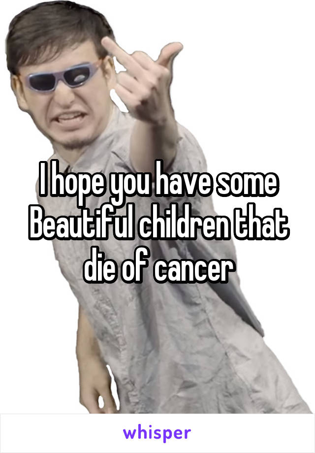 I hope you have some Beautiful children that die of cancer