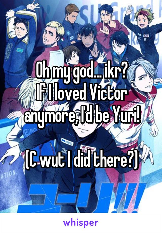 Oh my god... ikr?
If I loved Victor anymore, I'd be Yuri!

(C wut I did there?)