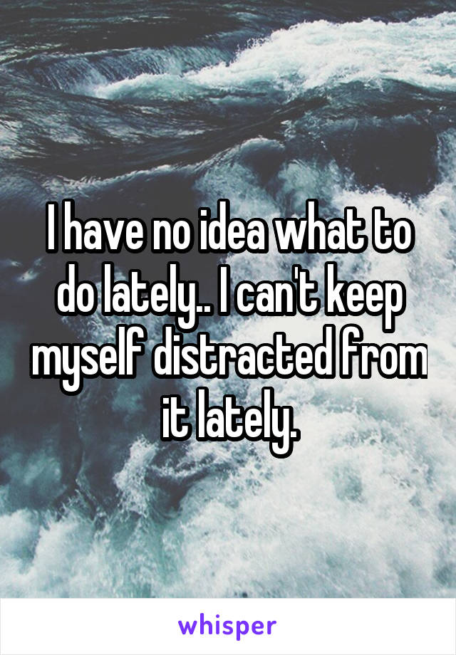 I have no idea what to do lately.. I can't keep myself distracted from it lately.
