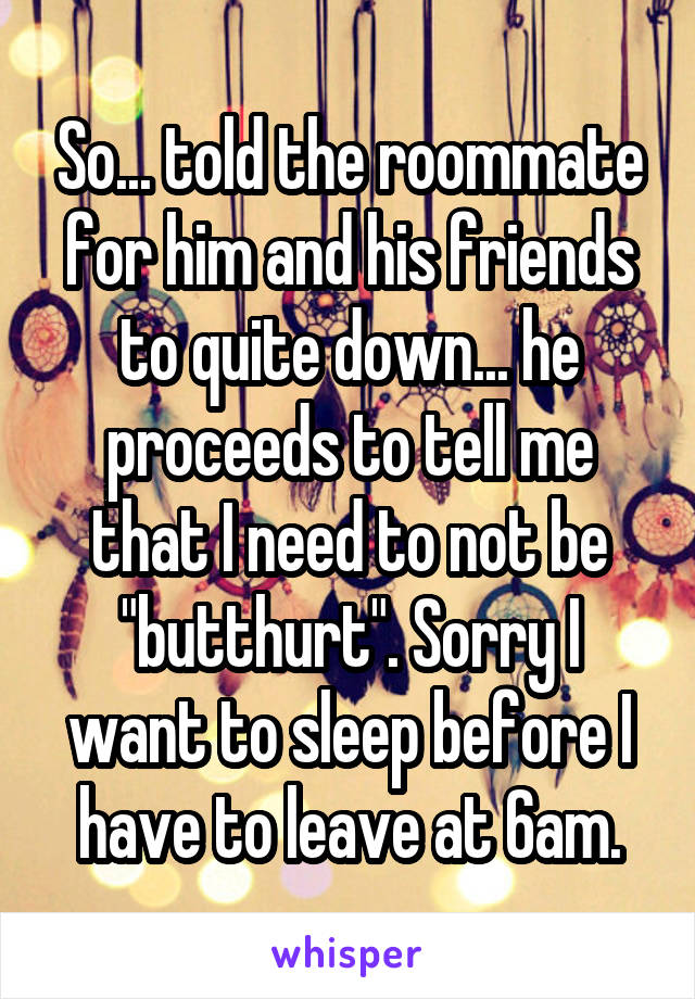 So... told the roommate for him and his friends to quite down... he proceeds to tell me that I need to not be "butthurt". Sorry I want to sleep before I have to leave at 6am.