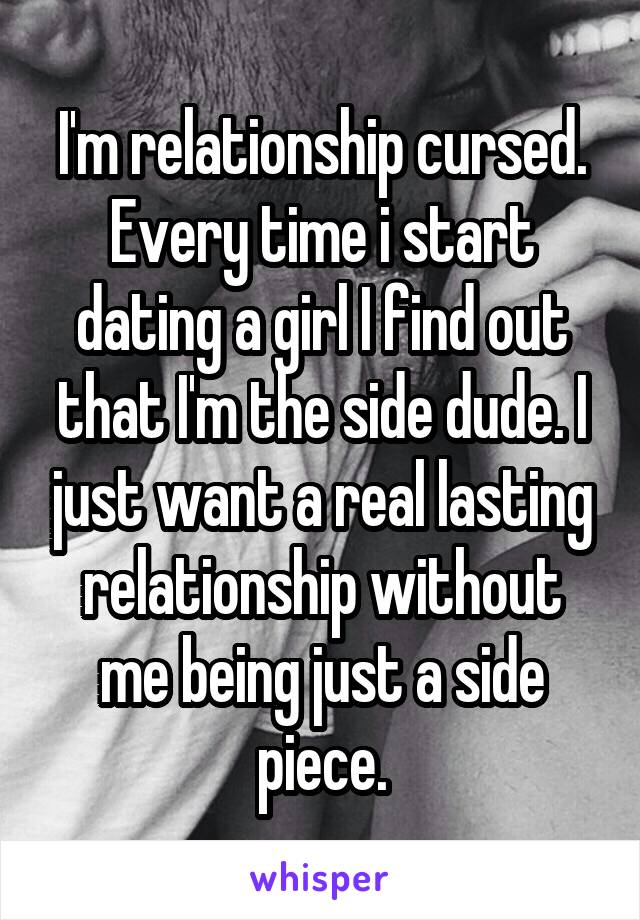 I'm relationship cursed. Every time i start dating a girl I find out that I'm the side dude. I just want a real lasting relationship without me being just a side piece.