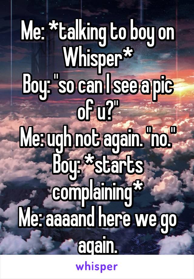 Me: *talking to boy on Whisper*
Boy: "so can I see a pic of u?"
Me: ugh not again. "no."
Boy: *starts complaining*
Me: aaaand here we go again.