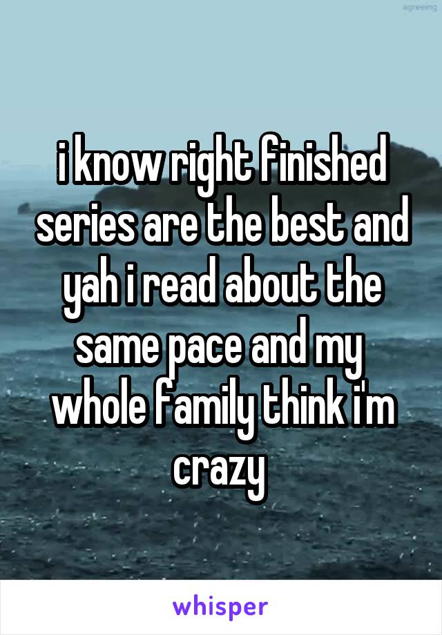 i know right finished series are the best and yah i read about the same pace and my  whole family think i'm crazy 