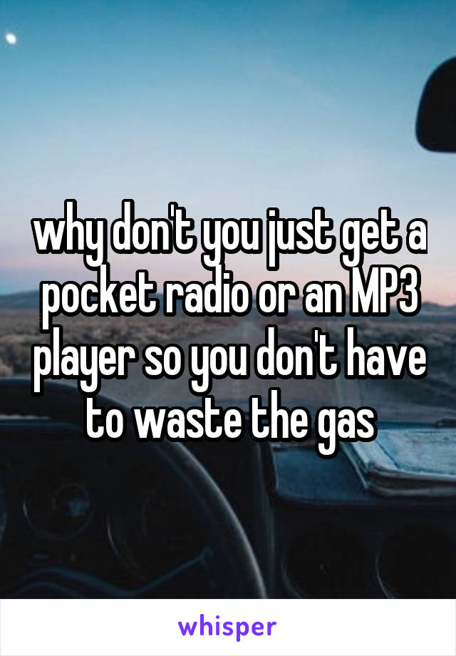 why don't you just get a pocket radio or an MP3 player so you don't have to waste the gas