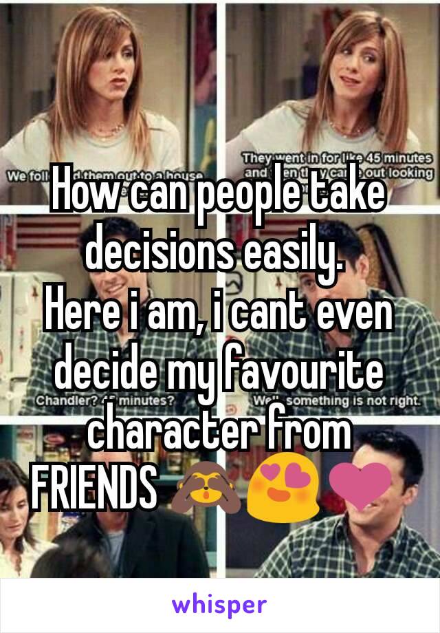 How can people take decisions easily. 
Here i am, i cant even decide my favourite character from FRIENDS 🙈😍❤ 