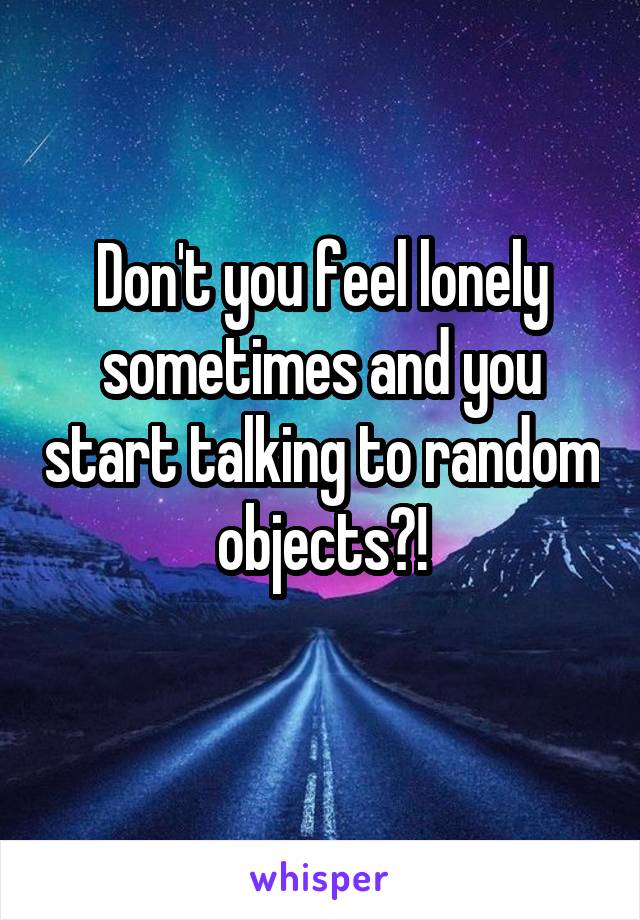 Don't you feel lonely sometimes and you start talking to random objects?!
