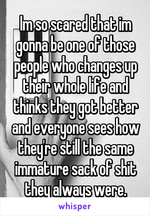 Im so scared that im gonna be one of those people who changes up their whole life and thinks they got better and everyone sees how they're still the same immature sack of shit they always were.