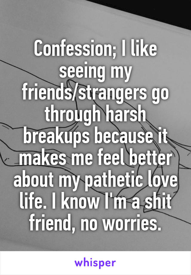 Confession; I like seeing my friends/strangers go through harsh breakups because it makes me feel better about my pathetic love life. I know I'm a shit friend, no worries.