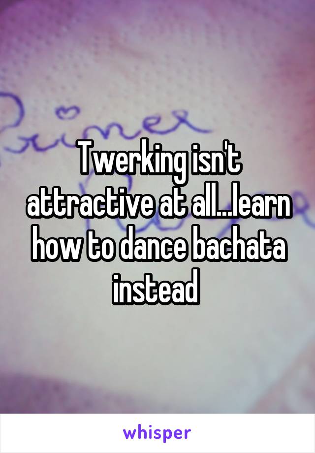 Twerking isn't attractive at all...learn how to dance bachata instead 