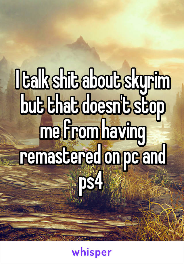 I talk shit about skyrim but that doesn't stop me from having remastered on pc and ps4 