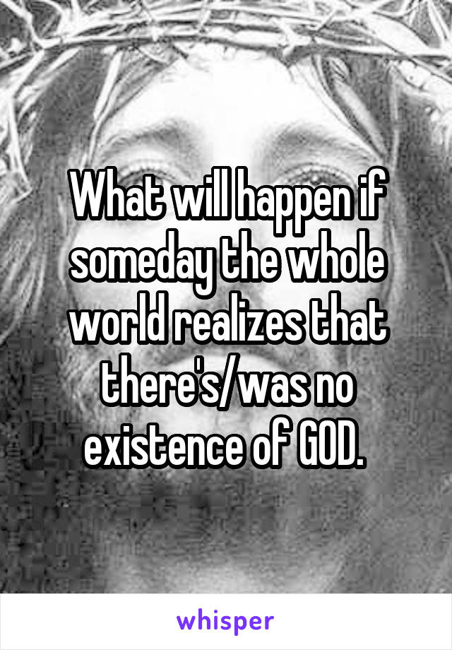 What will happen if someday the whole world realizes that there's/was no existence of GOD. 