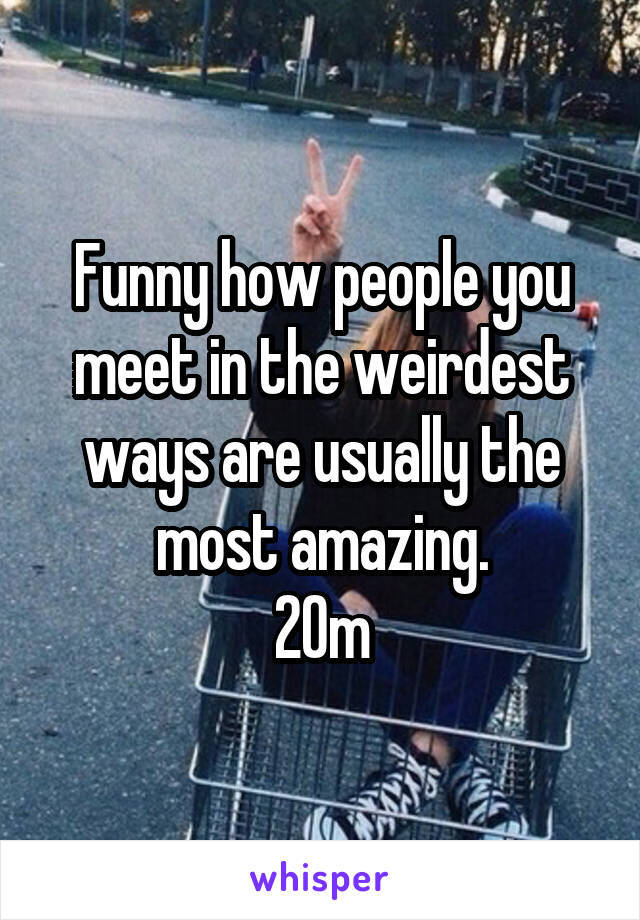 Funny how people you meet in the weirdest ways are usually the most amazing.
20m
