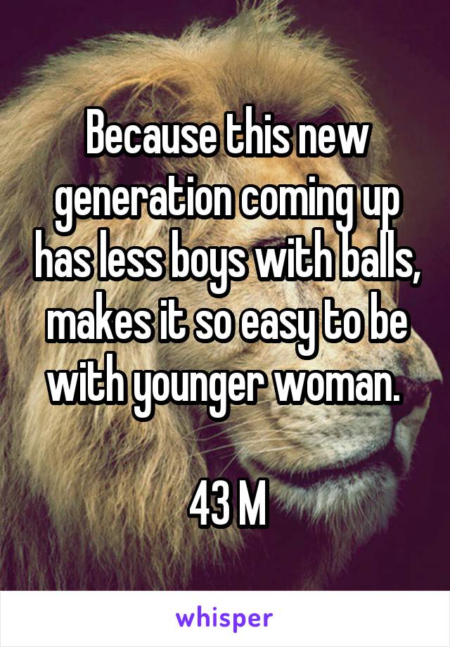 Because this new generation coming up has less boys with balls, makes it so easy to be with younger woman. 

43 M