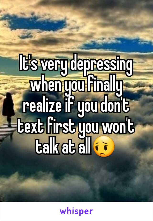 It's very depressing when you finally realize if you don't text first you won't talk at all😔