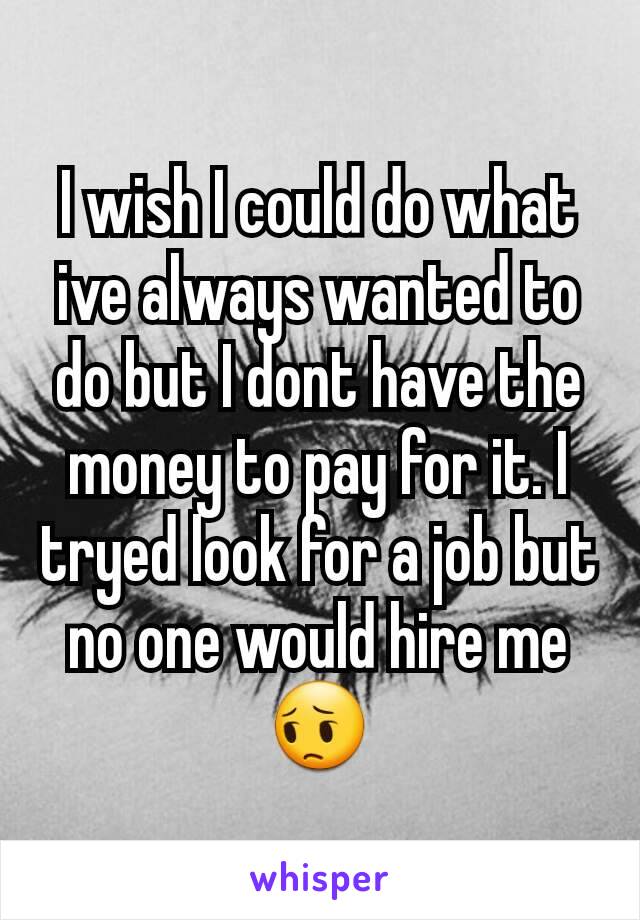 I wish I could do what ive always wanted to do but I dont have the money to pay for it. I tryed look for a job but no one would hire me
😔