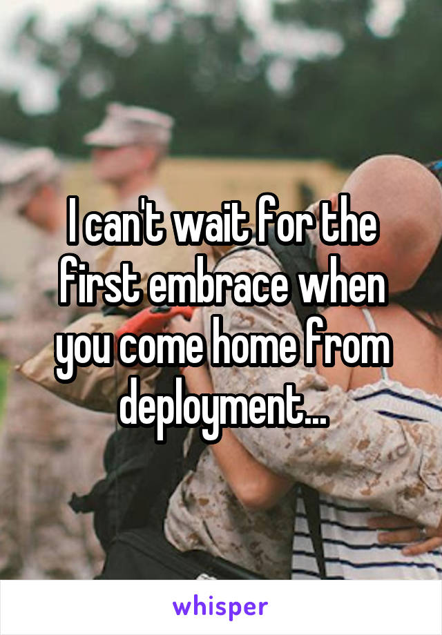 I can't wait for the first embrace when you come home from deployment...