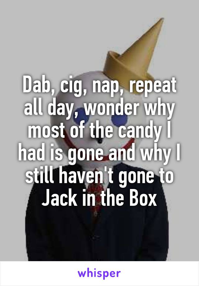 Dab, cig, nap, repeat all day, wonder why most of the candy I had is gone and why I still haven't gone to Jack in the Box