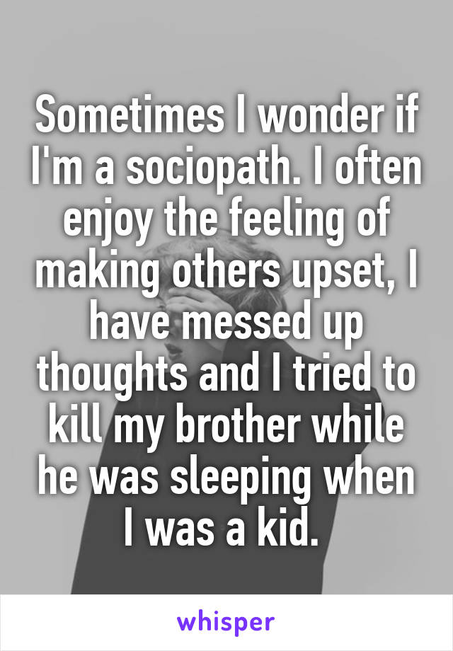 Sometimes I wonder if I'm a sociopath. I often enjoy the feeling of making others upset, I have messed up thoughts and I tried to kill my brother while he was sleeping when I was a kid. 