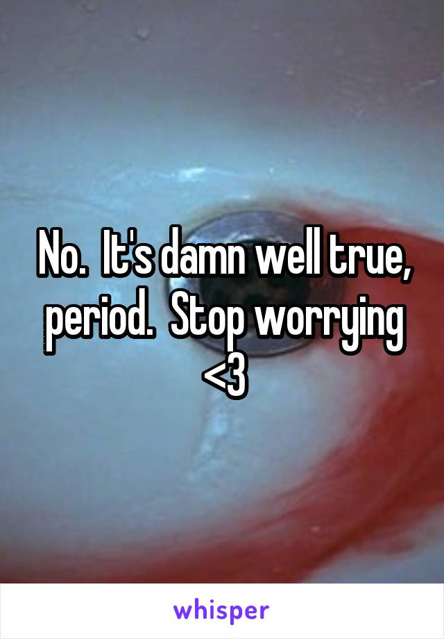 No.  It's damn well true, period.  Stop worrying <3