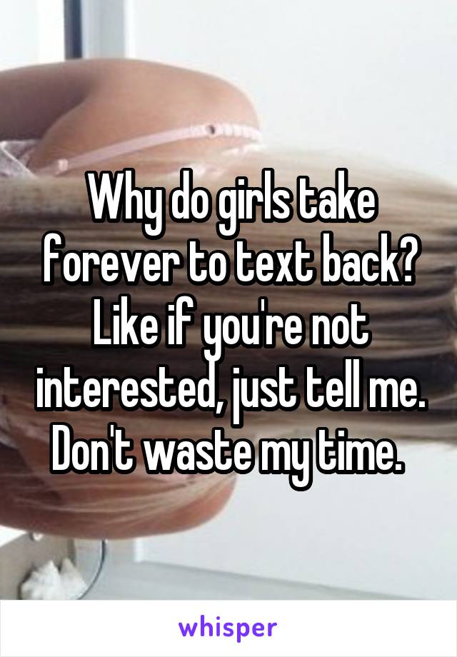 Why do girls take forever to text back? Like if you're not interested, just tell me. Don't waste my time. 