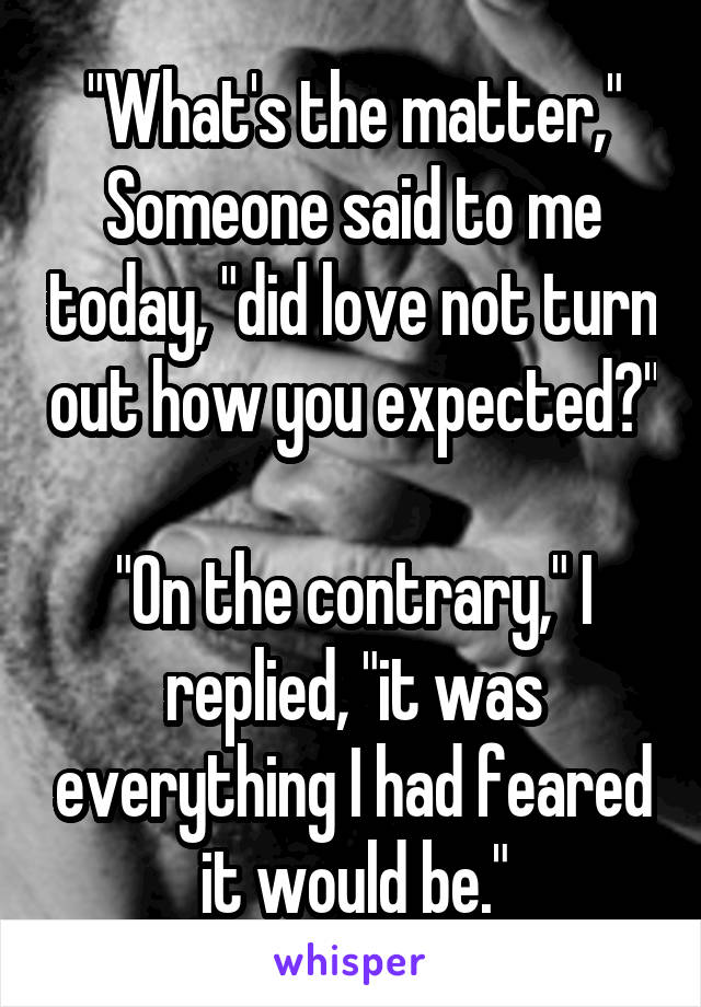 "What's the matter," Someone said to me today, "did love not turn out how you expected?"

"On the contrary," I replied, "it was everything I had feared it would be."