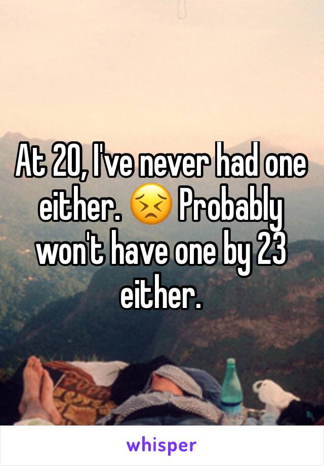 At 20, I've never had one either. 😣 Probably won't have one by 23 either. 